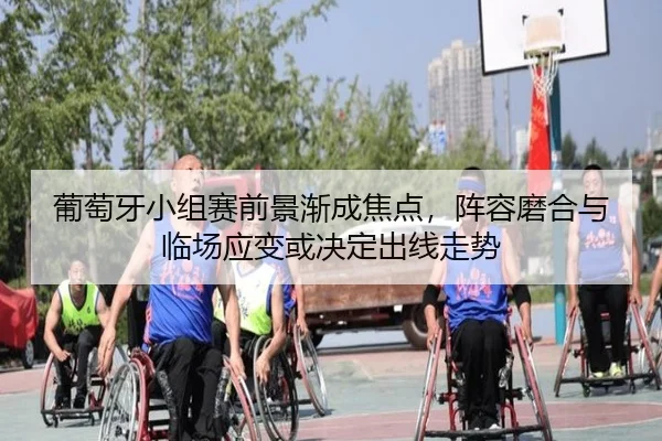 葡萄牙小组赛前景渐成焦点，阵容磨合与临场应变或决定出线走势