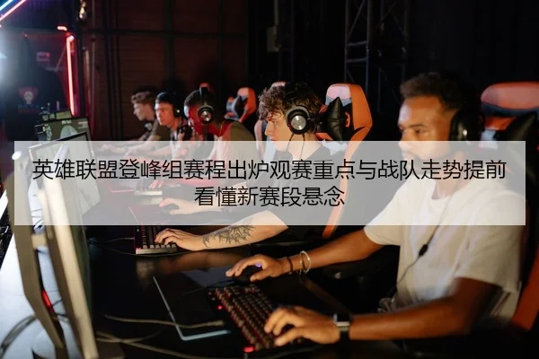 英雄联盟登峰组赛程出炉观赛重点与战队走势提前看懂新赛段悬念