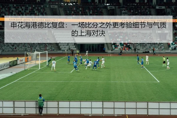 申花海港德比复盘：一场比分之外更考验细节与气质的上海对决